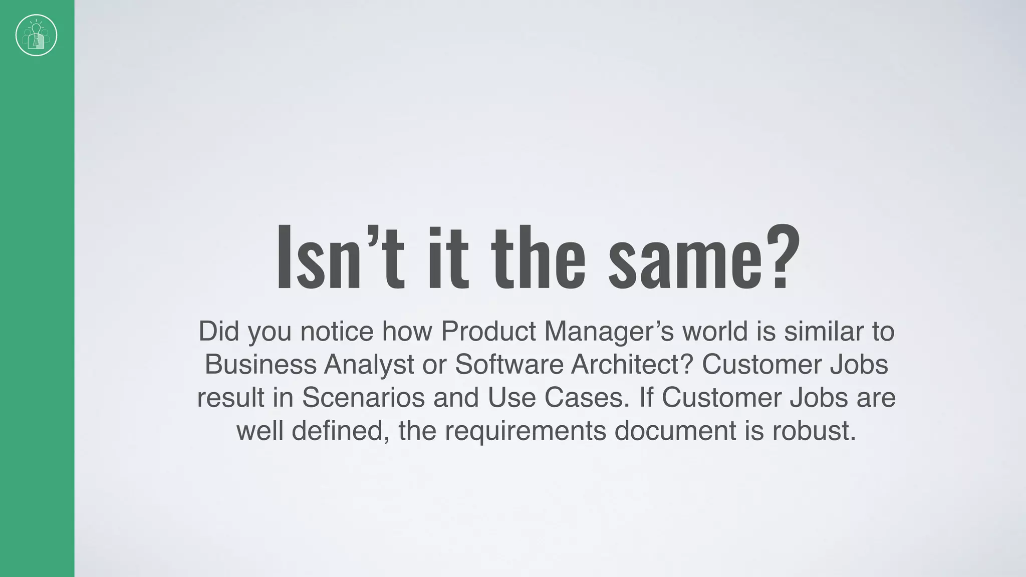 Isn’t it the same?
Did you notice how Product Manager’s world is similar to
Business Analyst or Software Architect? Customer Jobs
result in Scenarios and Use Cases. If Customer Jobs are
well deﬁned, the requirements document is robust.
 