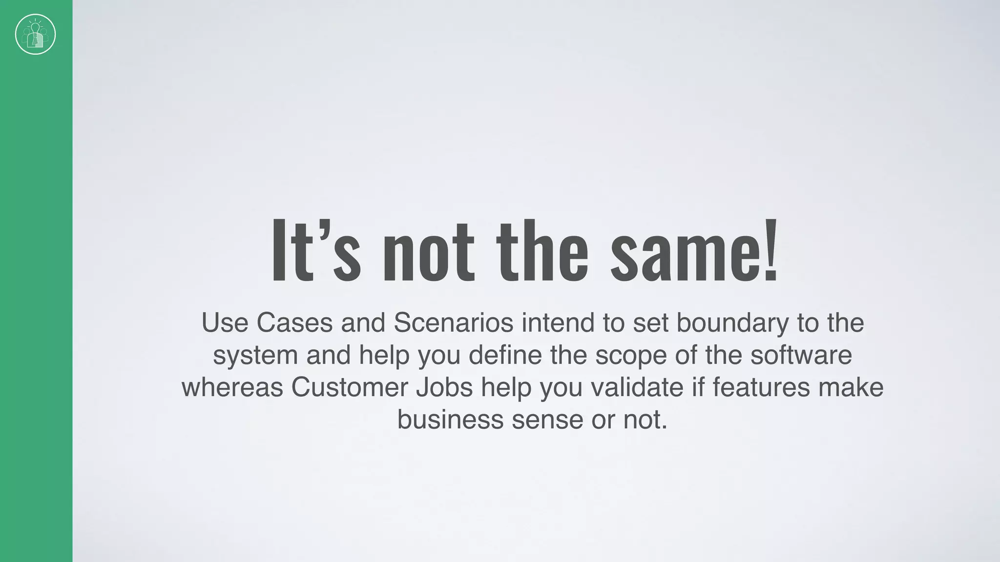 It’s not the same!
Use Cases and Scenarios intend to set boundary to the
system and help you deﬁne the scope of the software
whereas Customer Jobs help you validate if features make
business sense or not.
 