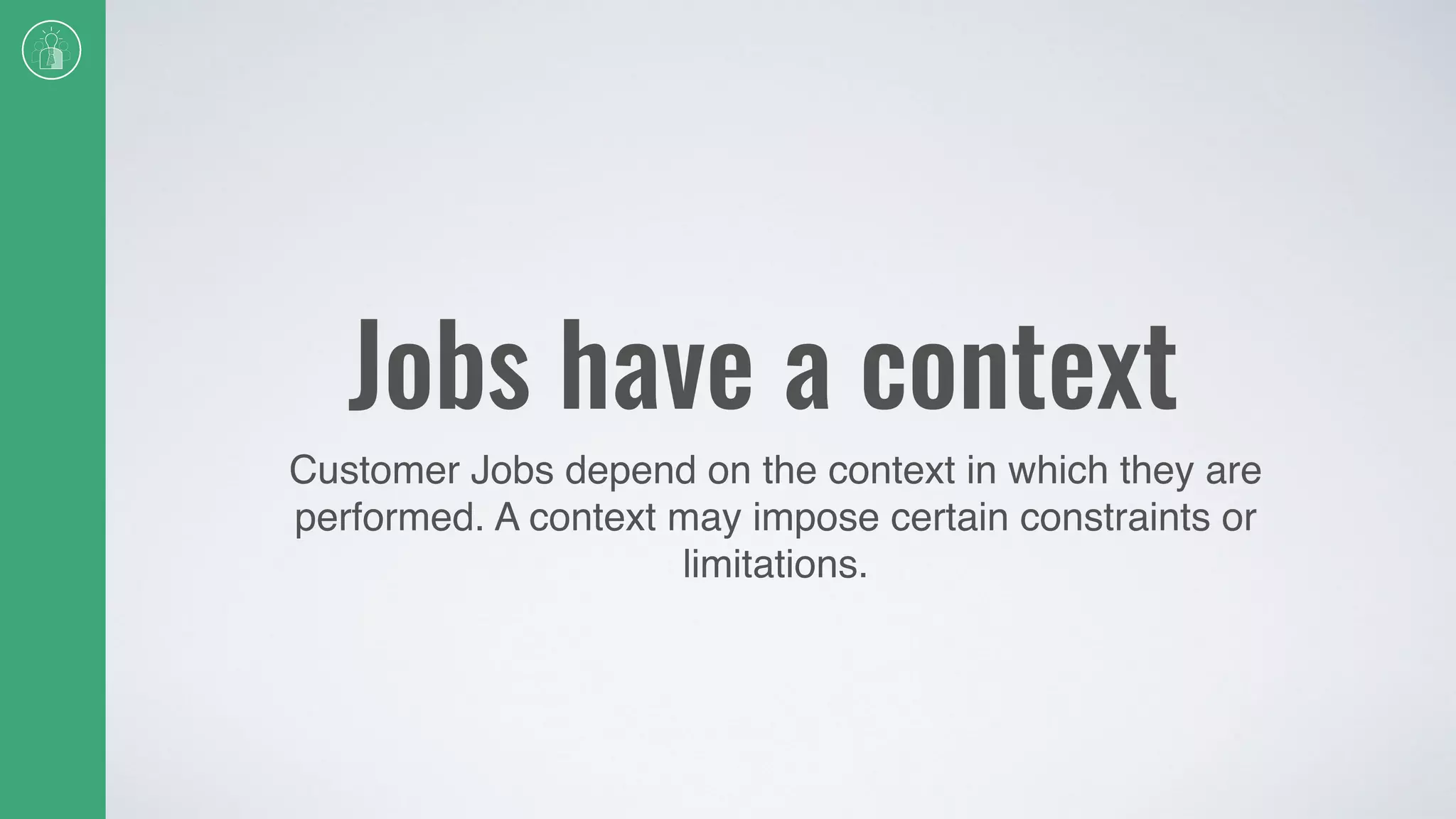 Jobs have a context
Customer Jobs depend on the context in which they are
performed. A context may impose certain constraints or
limitations.
 