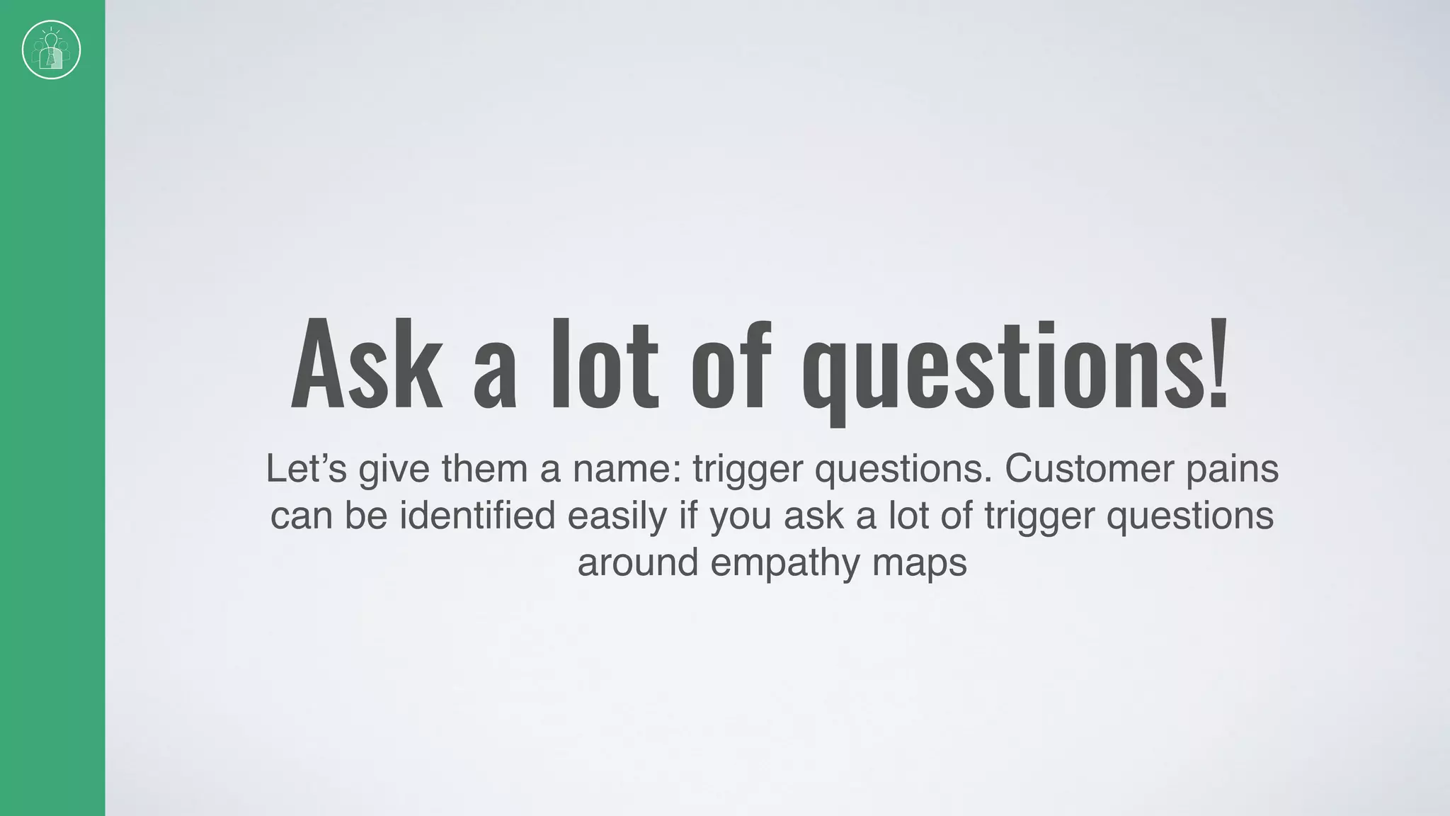 Ask a lot of questions!
Let’s give them a name: trigger questions. Customer pains
can be identiﬁed easily if you ask a lot of trigger questions
around empathy maps
 