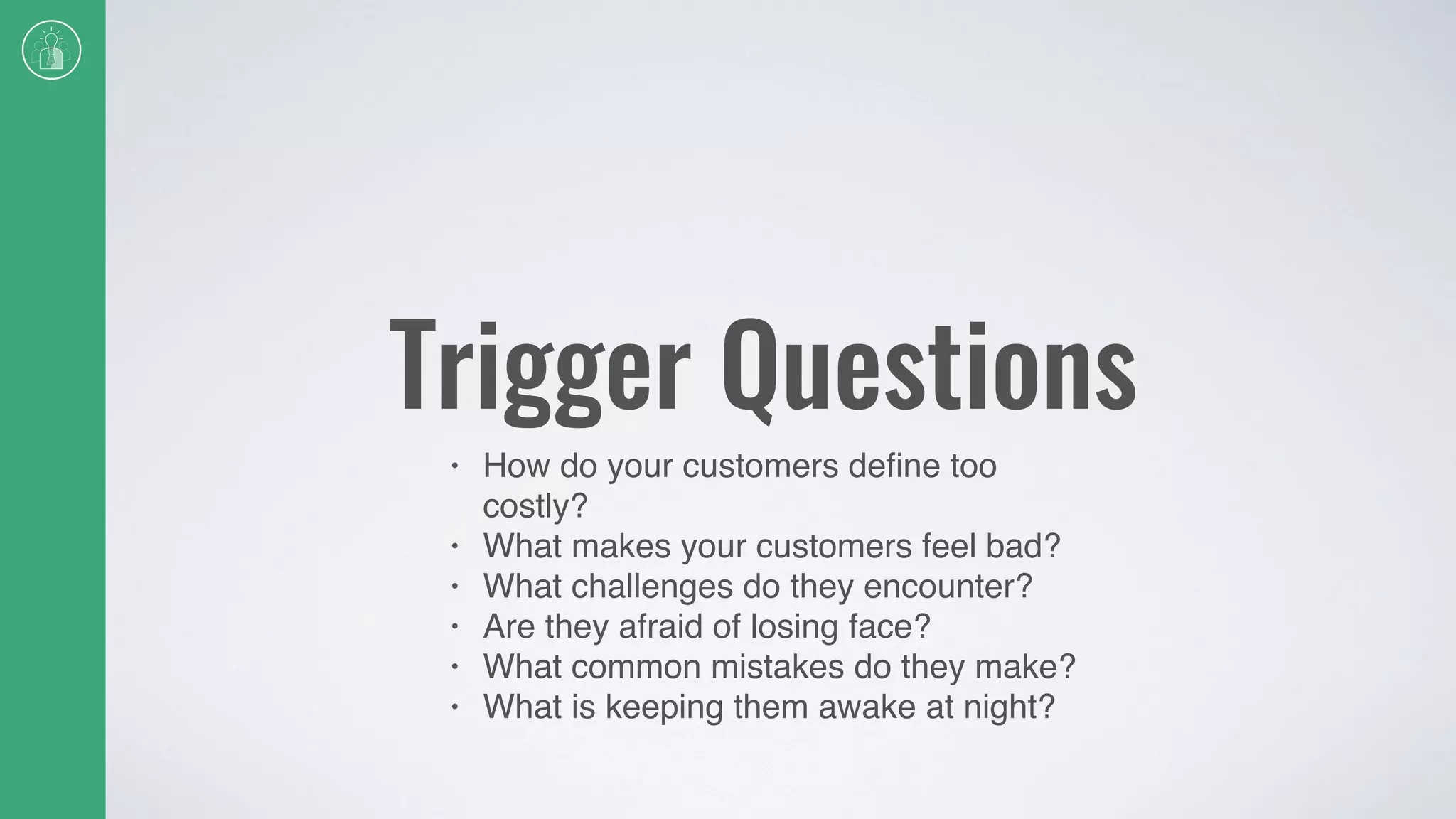 Trigger Questions
• How do your customers deﬁne too
costly?
• What makes your customers feel bad?
• What challenges do they encounter?
• Are they afraid of losing face?
• What common mistakes do they make?
• What is keeping them awake at night?
 