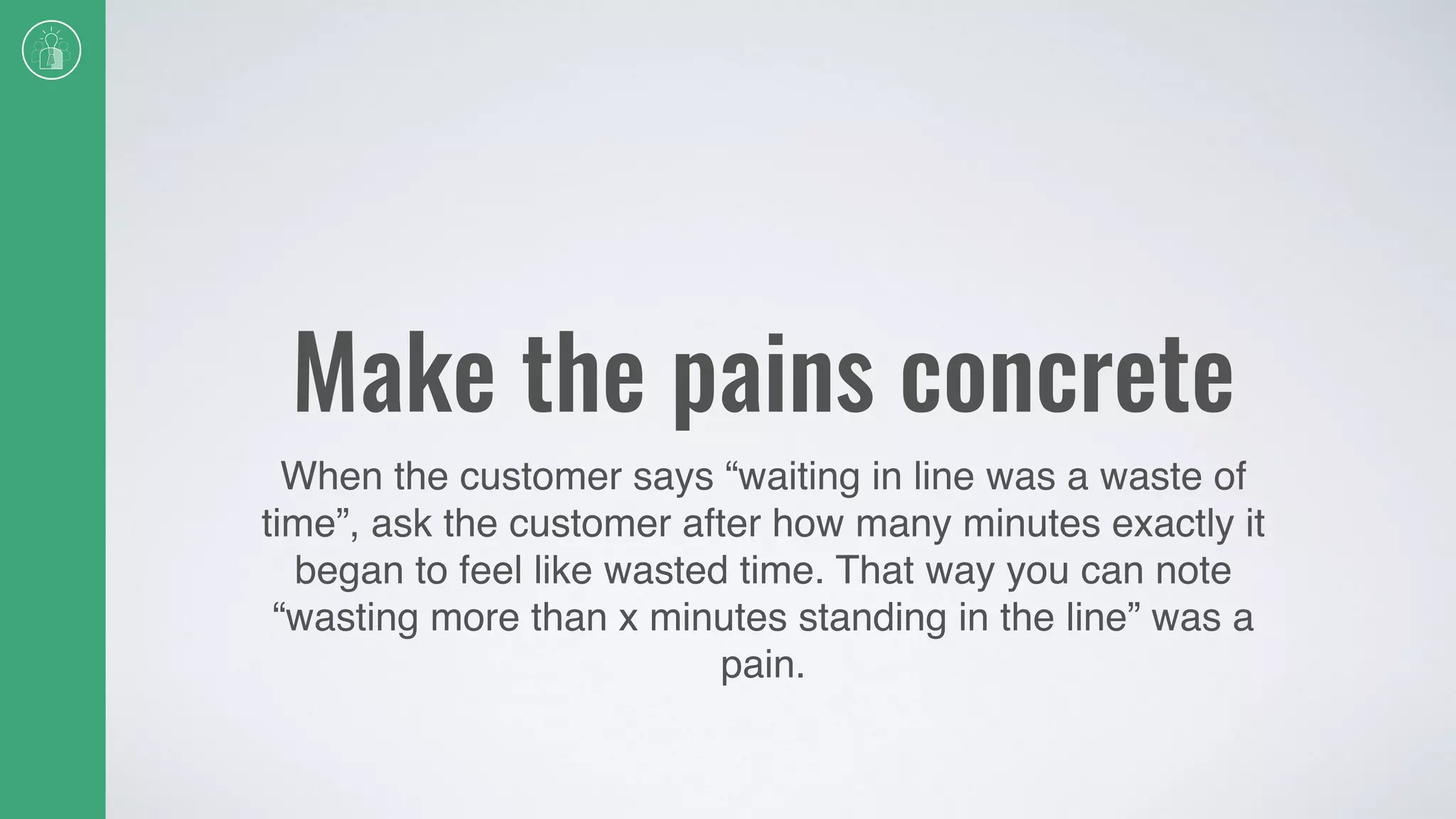 Make the pains concrete
When the customer says “waiting in line was a waste of
time”, ask the customer after how many minutes exactly it
began to feel like wasted time. That way you can note
“wasting more than x minutes standing in the line” was a
pain.
 