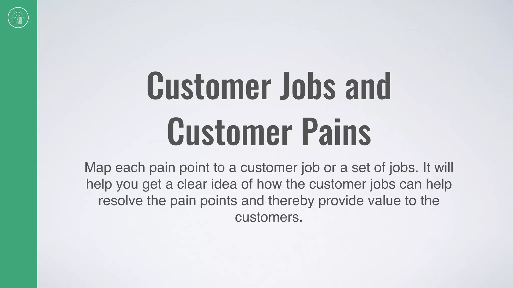 Customer Jobs and
Customer Pains
Map each pain point to a customer job or a set of jobs. It will
help you get a clear idea of how the customer jobs can help
resolve the pain points and thereby provide value to the
customers.
 