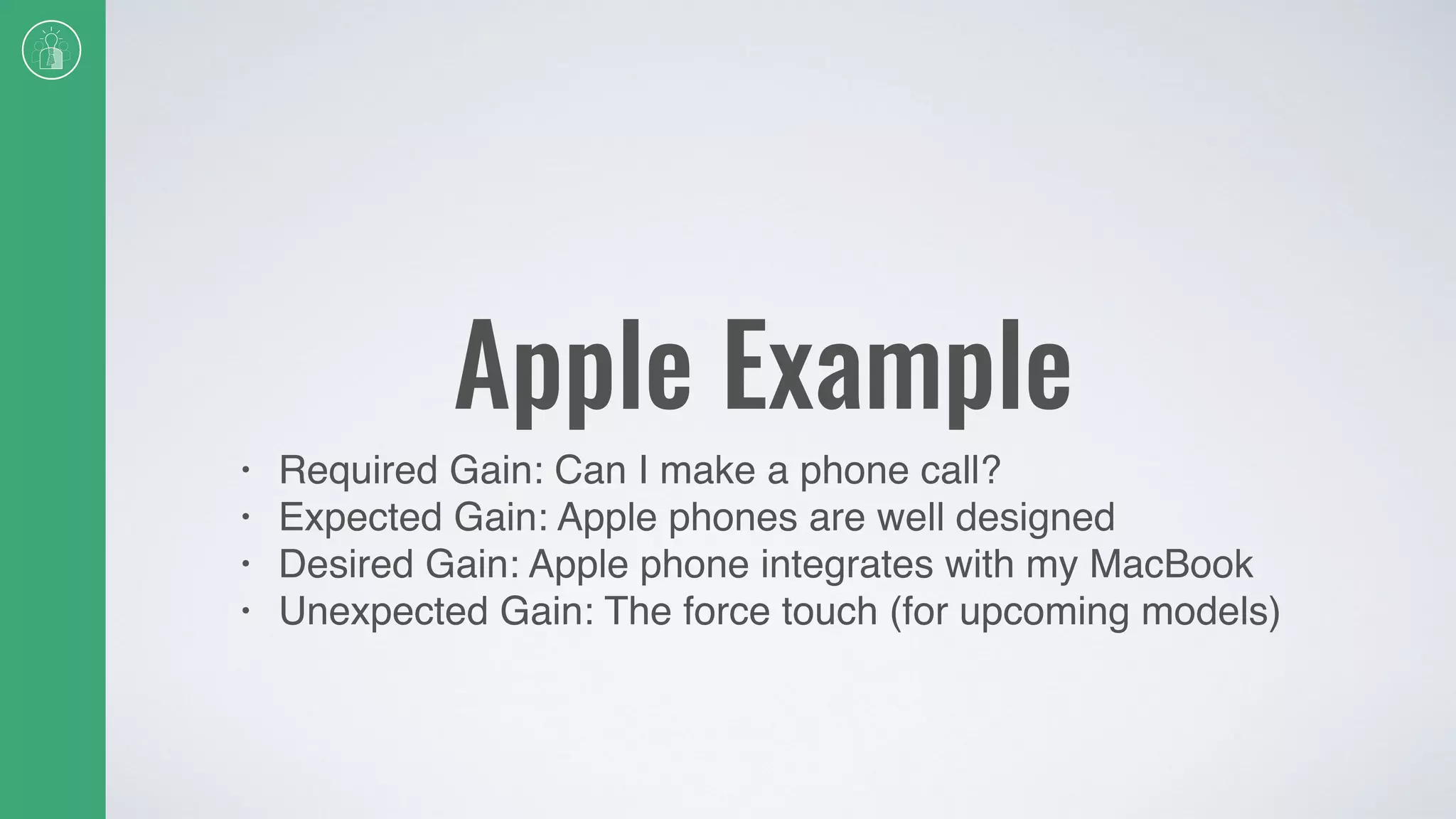 Apple Example
• Required Gain: Can I make a phone call?
• Expected Gain: Apple phones are well designed
• Desired Gain: Apple phone integrates with my MacBook
• Unexpected Gain: The force touch (for upcoming models)
 