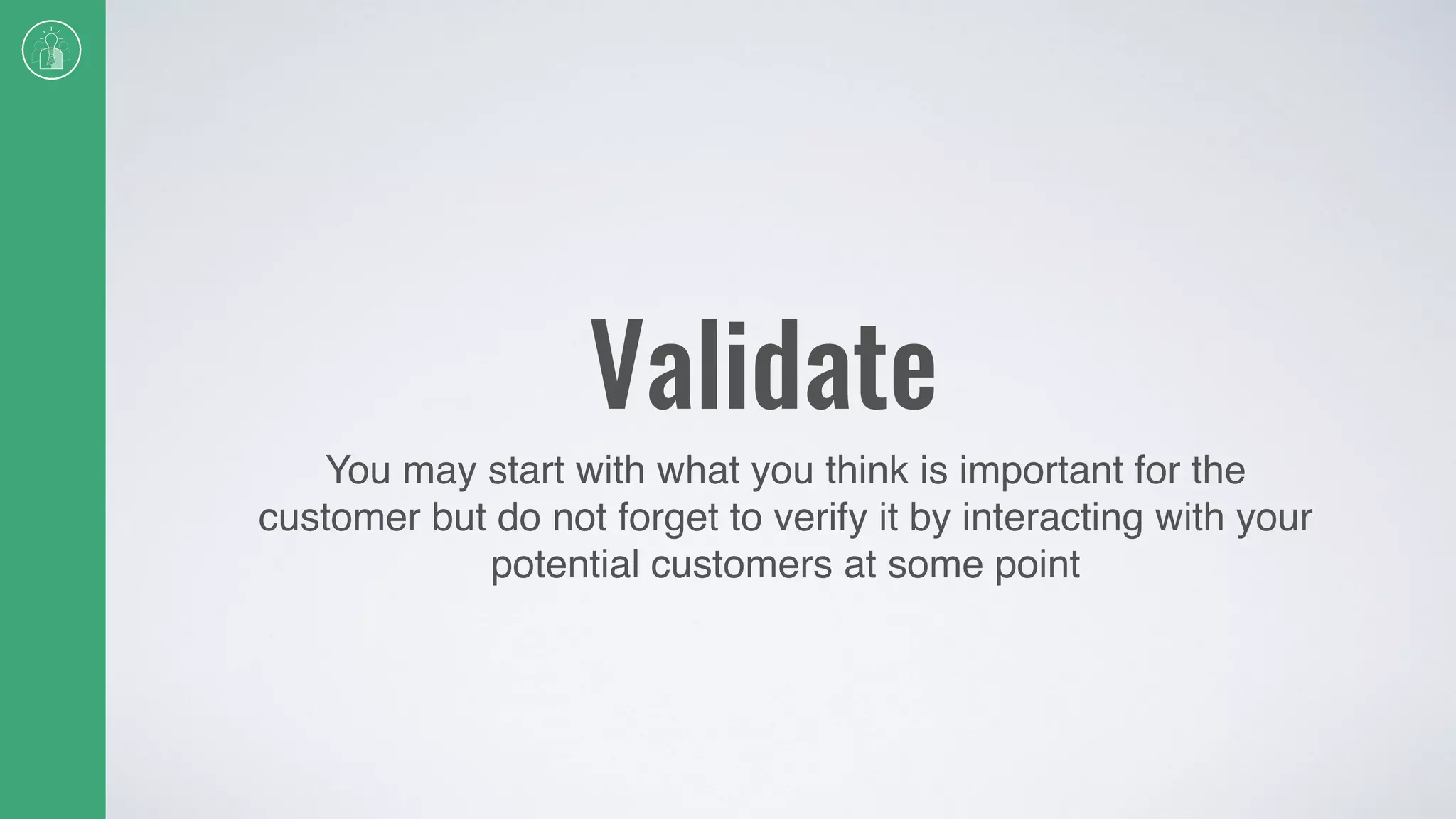 Validate
You may start with what you think is important for the
customer but do not forget to verify it by interacting with your
potential customers at some point
 