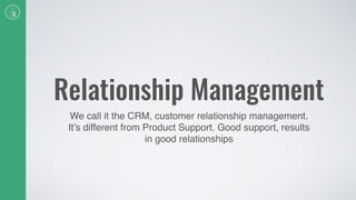 Relationship Management
We call it the CRM, customer relationship management.
It’s different from Product Support. Good support, results
in good relationships
 