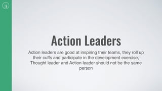 Action Leaders
Action leaders are good at inspiring their teams, they roll up
their cuffs and participate in the development exercise,
Thought leader and Action leader should not be the same
person
 
