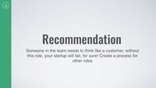 Recommendation
Someone in the team needs to think like a customer, without
this role, your startup will fail, for sure! Create a process for
other roles
 