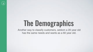 The Demographics
Another way to classify customers, seldom a 20 year old
has the same needs and wants as a 60 year old.
 