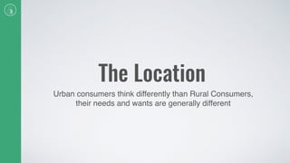 The Location
Urban consumers think differently than Rural Consumers,
their needs and wants are generally different
 