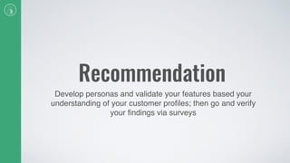 Recommendation
Develop personas and validate your features based your
understanding of your customer proﬁles; then go and verify
your ﬁndings via surveys
 