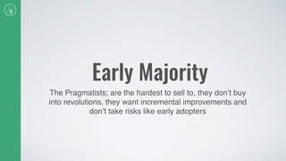 Early Majority
The Pragmatists; are the hardest to sell to, they don’t buy
into revolutions, they want incremental improvements and
don’t take risks like early adopters
 