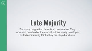 Late Majority
For every pragmatist, there is a conservative. They
represent one-third of the market but are rarely developed
as tech community thinks they are stupid and slow
 