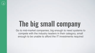 The big small company
Go to mid-market companies; big enough to need systems to
compete with the industry leaders in their category, small
enough to be unable to afford the IT investments required
 