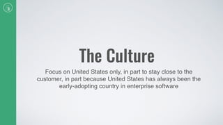 The Culture
Focus on United States only, in part to stay close to the
customer, in part because United States has always been the
early-adopting country in enterprise software
 