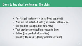 Down to two short sentences: The claim
• For (target customers - beachhead segment)
• Who are not satisfied with (the market alternative)
• Our product is a (product category)
• That provides (compelling reason to buy)
• Unlike (the product alternative)
• Quantify the results (brings immense value)
 