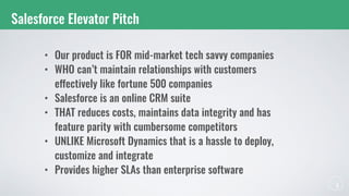 Salesforce Elevator Pitch
• Our product is FOR mid-market tech savvy companies
• WHO can’t maintain relationships with customers
effectively like fortune 500 companies
• Salesforce is an online CRM suite
• THAT reduces costs, maintains data integrity and has
feature parity with cumbersome competitors
• UNLIKE Microsoft Dynamics that is a hassle to deploy,
customize and integrate
• Provides higher SLAs than enterprise software
 