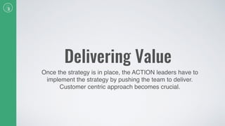 Delivering Value
Once the strategy is in place, the ACTION leaders have to
implement the strategy by pushing the team to deliver.
Customer centric approach becomes crucial.
 