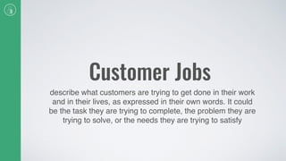 Customer Jobs
describe what customers are trying to get done in their work
and in their lives, as expressed in their own words. It could
be the task they are trying to complete, the problem they are
trying to solve, or the needs they are trying to satisfy
 