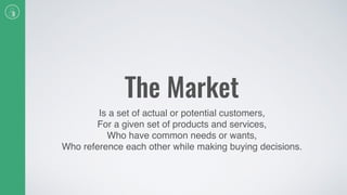 The Market
Is a set of actual or potential customers,
For a given set of products and services,
Who have common needs or wants,
Who reference each other while making buying decisions.
 