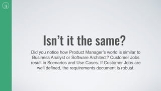 Isn’t it the same?
Did you notice how Product Manager’s world is similar to
Business Analyst or Software Architect? Customer Jobs
result in Scenarios and Use Cases. If Customer Jobs are
well deﬁned, the requirements document is robust.
 