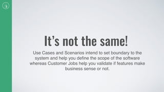 It’s not the same!
Use Cases and Scenarios intend to set boundary to the
system and help you deﬁne the scope of the software
whereas Customer Jobs help you validate if features make
business sense or not.
 