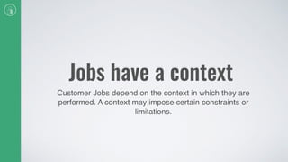 Jobs have a context
Customer Jobs depend on the context in which they are
performed. A context may impose certain constraints or
limitations.
 