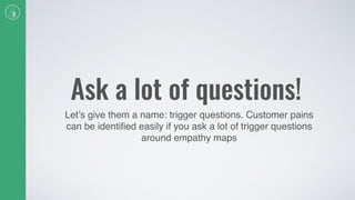 Ask a lot of questions!
Let’s give them a name: trigger questions. Customer pains
can be identiﬁed easily if you ask a lot of trigger questions
around empathy maps
 