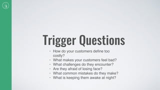 Trigger Questions
• How do your customers deﬁne too
costly?
• What makes your customers feel bad?
• What challenges do they encounter?
• Are they afraid of losing face?
• What common mistakes do they make?
• What is keeping them awake at night?
 