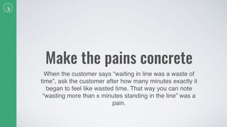 Make the pains concrete
When the customer says “waiting in line was a waste of
time”, ask the customer after how many minutes exactly it
began to feel like wasted time. That way you can note
“wasting more than x minutes standing in the line” was a
pain.
 