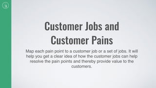 Customer Jobs and
Customer Pains
Map each pain point to a customer job or a set of jobs. It will
help you get a clear idea of how the customer jobs can help
resolve the pain points and thereby provide value to the
customers.
 