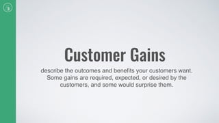 Customer Gains
describe the outcomes and beneﬁts your customers want.
Some gains are required, expected, or desired by the
customers, and some would surprise them.
 