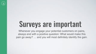 Surveys are important
Whenever you engage your potential customers on pains,
always end with a positive question: What would make this
pain go away? … and you will most deﬁnitely identify the gain.
 