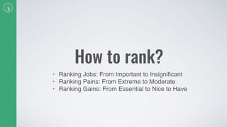 How to rank?
• Ranking Jobs: From Important to Insigniﬁcant
• Ranking Pains: From Extreme to Moderate
• Ranking Gains: From Essential to Nice to Have
 