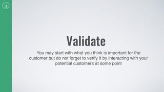 Validate
You may start with what you think is important for the
customer but do not forget to verify it by interacting with your
potential customers at some point
 