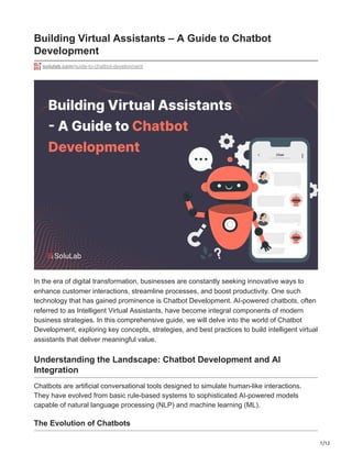1/12
Building Virtual Assistants – A Guide to Chatbot
Development
solulab.com/guide-to-chatbot-development
In the era of digital transformation, businesses are constantly seeking innovative ways to
enhance customer interactions, streamline processes, and boost productivity. One such
technology that has gained prominence is Chatbot Development. AI-powered chatbots, often
referred to as Intelligent Virtual Assistants, have become integral components of modern
business strategies. In this comprehensive guide, we will delve into the world of Chatbot
Development, exploring key concepts, strategies, and best practices to build intelligent virtual
assistants that deliver meaningful value.
Understanding the Landscape: Chatbot Development and AI
Integration
Chatbots are artificial conversational tools designed to simulate human-like interactions.
They have evolved from basic rule-based systems to sophisticated AI-powered models
capable of natural language processing (NLP) and machine learning (ML).
The Evolution of Chatbots
 