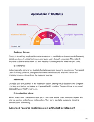 3/12
Customer Service:
Chatbots are widely employed in customer service to provide instant responses to frequently
asked questions, troubleshoot issues, and guide users through processes. This not only
improves customer satisfaction but also frees up human agents for more complex tasks.
E-commerce:
In the realm of e-commerce, chatbots facilitate seamless shopping experiences. They assist
users in finding products, offer personalized recommendations, and even handle the
checkout process, streamlining the customer journey.
Healthcare:
Chatbots play a crucial role in the healthcare sector, offering virtual assistance for symptom
checking, medication reminders, and general health inquiries. They contribute to improved
accessibility and health awareness.
Enterprise Operations:
Within enterprises, chatbots are deployed to automate routine tasks, assist employees with
internal queries, and enhance collaboration. They serve as digital assistants, boosting
efficiency and productivity.
Advanced Features Implementation in Chatbot Development
 