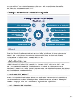 6/12
and versatility of your chatbot but also provide users with a consistent and engaging
experience across various touchpoints.
Strategies for Effective Chatbot Development
Effective chatbot development involves a combination of technical prowess, user-centric
design, and a commitment to continuous improvement. Here, we delve into detailed
strategies to guide your chatbot development process:
1. Define Clear Objectives:
Start by establishing clear objectives for your chatbot. Identify the specific tasks it will
perform, whether it’s answering customer queries, providing product information, or
facilitating transactions. Clearly defined goals will guide the development process and ensure
the chatbot meets user expectations.
2. Understand Your Audience:
Conduct comprehensive audience research to understand the demographics, preferences,
and communication styles of your target users. This information is crucial for tailoring the
chatbot’s language, tone, and functionality to align with user expectations.
3. Data Collection and Integration:
 