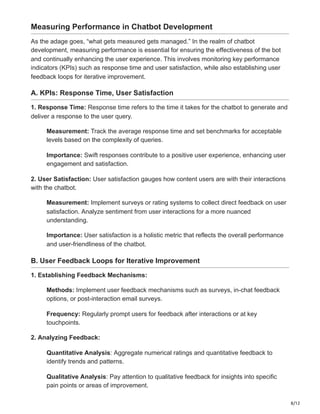 8/12
Measuring Performance in Chatbot Development
As the adage goes, “what gets measured gets managed.” In the realm of chatbot
development, measuring performance is essential for ensuring the effectiveness of the bot
and continually enhancing the user experience. This involves monitoring key performance
indicators (KPIs) such as response time and user satisfaction, while also establishing user
feedback loops for iterative improvement.
A. KPIs: Response Time, User Satisfaction
1. Response Time: Response time refers to the time it takes for the chatbot to generate and
deliver a response to the user query.
Measurement: Track the average response time and set benchmarks for acceptable
levels based on the complexity of queries.
Importance: Swift responses contribute to a positive user experience, enhancing user
engagement and satisfaction.
2. User Satisfaction: User satisfaction gauges how content users are with their interactions
with the chatbot.
Measurement: Implement surveys or rating systems to collect direct feedback on user
satisfaction. Analyze sentiment from user interactions for a more nuanced
understanding.
Importance: User satisfaction is a holistic metric that reflects the overall performance
and user-friendliness of the chatbot.
B. User Feedback Loops for Iterative Improvement
1. Establishing Feedback Mechanisms:
Methods: Implement user feedback mechanisms such as surveys, in-chat feedback
options, or post-interaction email surveys.
Frequency: Regularly prompt users for feedback after interactions or at key
touchpoints.
2. Analyzing Feedback:
Quantitative Analysis: Aggregate numerical ratings and quantitative feedback to
identify trends and patterns.
Qualitative Analysis: Pay attention to qualitative feedback for insights into specific
pain points or areas of improvement.
 