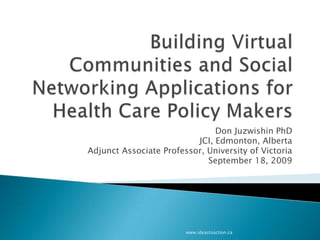 Building Virtual Communities and Social Networking Applications for Health Care Policy Makers Don Juzwishin PhD JCI, Edmonton, Alberta Adjunct Associate Professor, University of Victoria September 18, 2009 www.ideastoaction.ca 