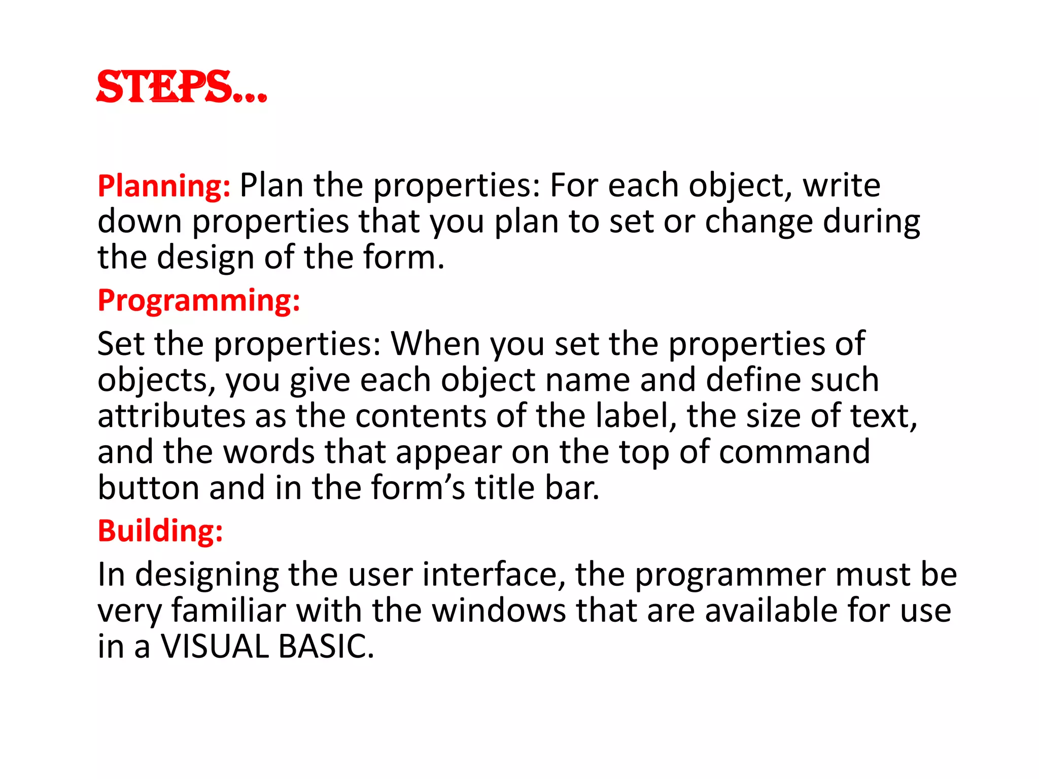STEPS... Planning: Plan the properties: For each object, write down properties that you plan to set or change during the design of the form. Programming: Set the properties: When you set the properties of objects, you give each object name and define such attributes as the contents of the label, the size of text, and the words that appear on the top of command button and in the form’s title bar. Building: In designing the user interface, the programmer must be very familiar with the windows that are available for use in a VISUAL BASIC. 