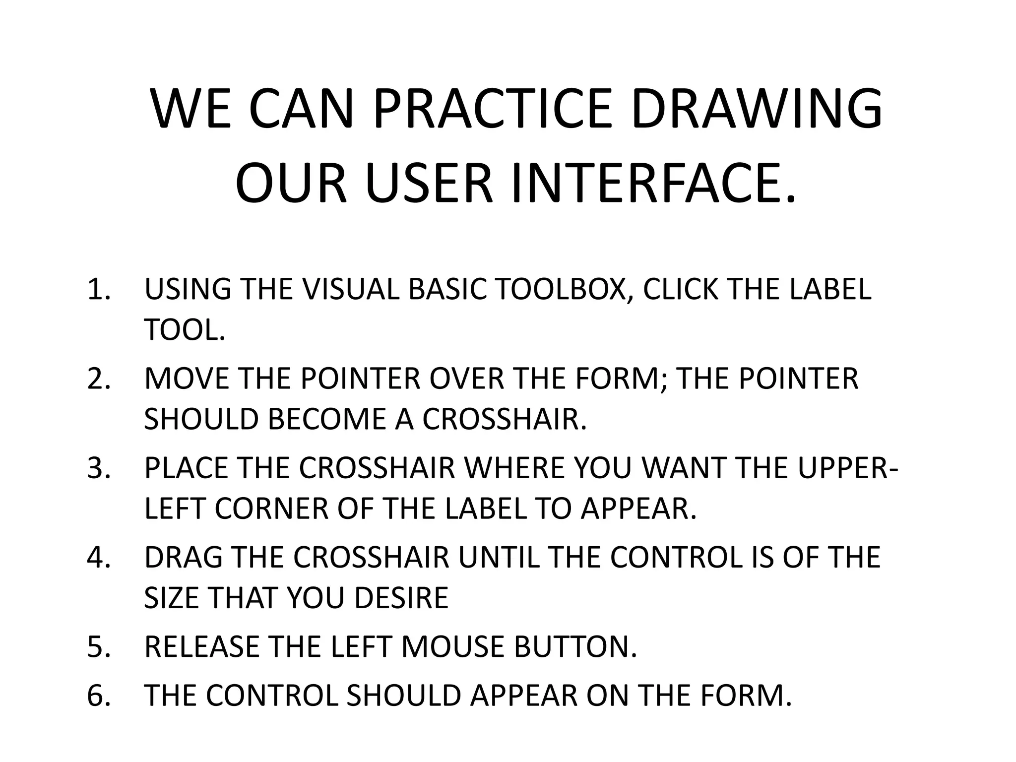 WE CAN PRACTICE DRAWING OUR USER INTERFACE. 1. USING THE VISUAL BASIC TOOLBOX, CLICK THE LABEL TOOL. 2. MOVE THE POINTER OVER THE FORM; THE POINTER SHOULD BECOME A CROSSHAIR. 3. PLACE THE CROSSHAIR WHERE YOU WANT THE UPPER- LEFT CORNER OF THE LABEL TO APPEAR. 4. DRAG THE CROSSHAIR UNTIL THE CONTROL IS OF THE SIZE THAT YOU DESIRE 5. RELEASE THE LEFT MOUSE BUTTON. 6. THE CONTROL SHOULD APPEAR ON THE FORM. 