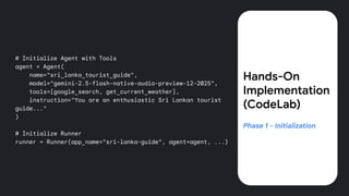 # Initialize Agent with Tools
agent = Agent(
name="sri_lanka_tourist_guide",
model="gemini-2.5-flash-native-audio-preview-12-2025",
tools=[google_search, get_current_weather],
instruction="You are an enthusiastic Sri Lankan tourist
guide..."
)
# Initialize Runner
runner = Runner(app_name="sri-lanka-guide", agent=agent, ...)
Hands-On
Implementation
(CodeLab)
Phase 1 - Initialization
 