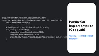 @app.websocket("/ws/{user_id}/{session_id}")
async def websocket_endpoint(websocket, user_id, session_id):
await websocket.accept()
# Configuration for Bidirectional Streaming
run_config = RunConfig(
streaming_mode=StreamingMode.BIDI,
response_modalities=["AUDIO"],
proactivity=types.ProactivityConfig(proactive_audio=True)
)
Hands-On
Implementation
(CodeLab)
Phase 2 - The WebSocket
Endpoint
 