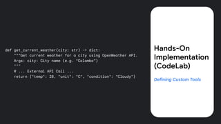 def get_current_weather(city: str) -> dict:
"""Get current weather for a city using OpenWeather API.
Args: city: City name (e.g. "Colombo")
"""
# ... External API Call ...
return {"temp": 28, "unit": "C", "condition": "Cloudy"}
Hands-On
Implementation
(CodeLab)
Defining Custom Tools
 