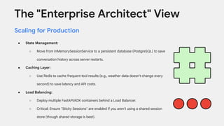 The "Enterprise Architect" View
Scaling for Production
● State Management:
○ Move from InMemorySessionService to a persistent database (PostgreSQL) to save
conversation history across server restarts.
● Caching Layer:
○ Use Redis to cache frequent tool results (e.g., weather data doesn't change every
second) to save latency and API costs.
● Load Balancing:
○ Deploy multiple FastAPI/ADK containers behind a Load Balancer.
○ Critical: Ensure "Sticky Sessions" are enabled if you aren't using a shared session
store (though shared storage is best).
 
