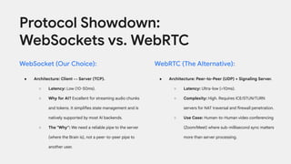 Protocol Showdown:
WebSockets vs. WebRTC
WebSocket (Our Choice):
● Architecture: Client ↔ Server (TCP).
○ Latency: Low (10-50ms).
○ Why for AI? Excellent for streaming audio chunks
and tokens. It simplifies state management and is
natively supported by most AI backends.
○ The "Why": We need a reliable pipe to the server
(where the Brain is), not a peer-to-peer pipe to
another user.
WebRTC (The Alternative):
● Architecture: Peer-to-Peer (UDP) + Signaling Server.
○ Latency: Ultra-low (<10ms).
○ Complexity: High. Requires ICE/STUN/TURN
servers for NAT traversal and firewall penetration.
○ Use Case: Human-to-Human video conferencing
(Zoom/Meet) where sub-millisecond sync matters
more than server processing.
 