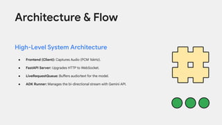 Architecture & Flow
High-Level System Architecture
● Frontend (Client): Captures Audio (PCM 16kHz).
● FastAPI Server: Upgrades HTTP to WebSocket.
● LiveRequestQueue: Buffers audio/text for the model.
● ADK Runner: Manages the bi-directional stream with Gemini API.
 
