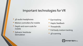 Important technologies forVR
• 3D audio headphones
• Motion controllers for mobile
• Depth and room scale for
mobile
• GalvanicVestibular
Stimulation
• Eye tracking
• Haptic feedback
• Threadmills
• Full-body motion tracking
• 3D scanning
 