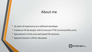 About me
• 16 years of experience as a software developer
• FreelanceVR developer with Immersion FTW (immersionftw.com)
• Specialized in Unity and web basedVR solutions
• Special interest inVR for education
 